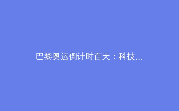 巴黎奥运倒计时百天：科技赋能与人文关怀如何重塑现代体育 - 2