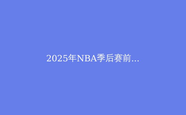 2025年NBA季后赛前瞻：群雄逐鹿，谁将捧起奥布莱恩杯？ - 3