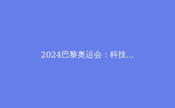 2024巴黎奥运会：科技如何重塑现代体育竞技 - 2