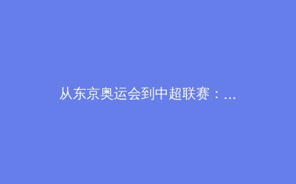 从东京奥运会到中超联赛：体育产业数字化转型的深度解析