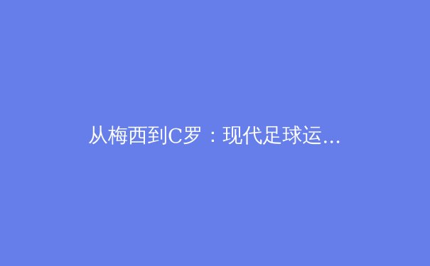 从梅西到C罗：现代足球运动员职业生涯延长的科学奥秘 - 3