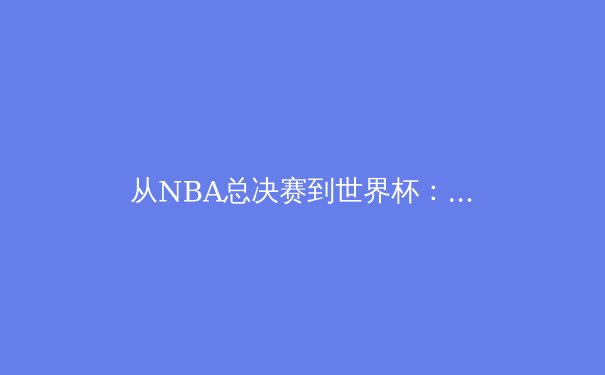 从NBA总决赛到世界杯：数字时代体育赛事传播的革命性变革 - 4
