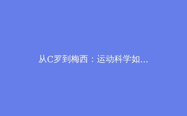 从C罗到梅西：运动科学如何重塑现代足球的巅峰表现 - 3