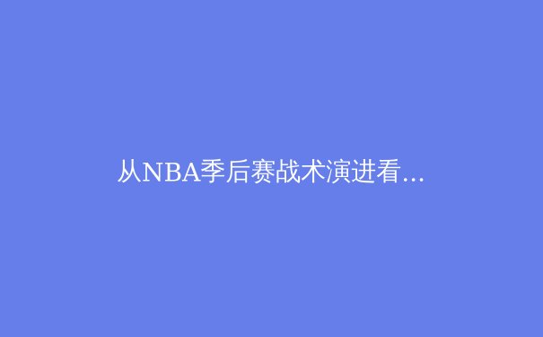 从NBA季后赛战术演进看现代篮球的三大变革趋势