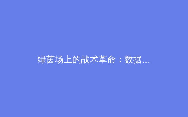 绿茵场上的战术革命：数据时代如何重塑现代足球格局 - 4