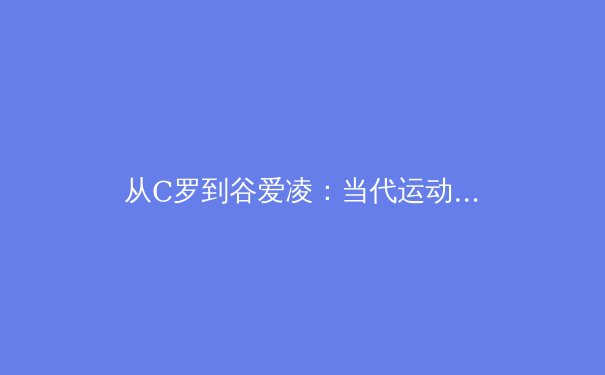 从C罗到谷爱凌：当代运动员商业价值与社会影响力的双重博弈 - 3