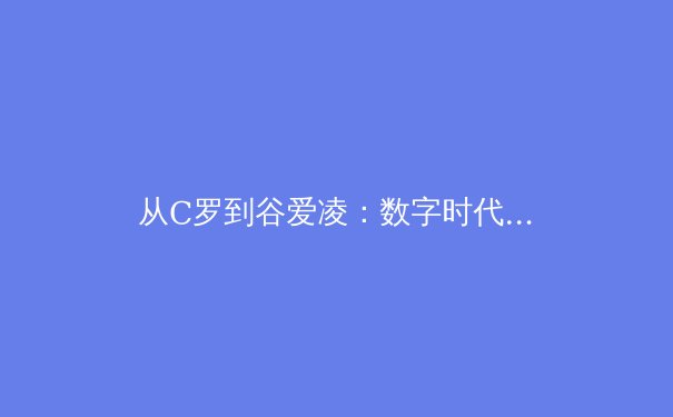 从C罗到谷爱凌：数字时代体育明星商业价值的重构与挑战